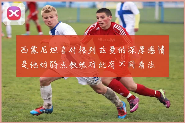 西蒙尼坦言对格列兹曼的深厚感情是他的弱点教练对此有不同看法