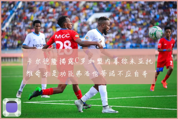 卡尔德隆揭露C罗加盟内幕称米亚托维奇才是功臣弗洛伦蒂诺不应自夸