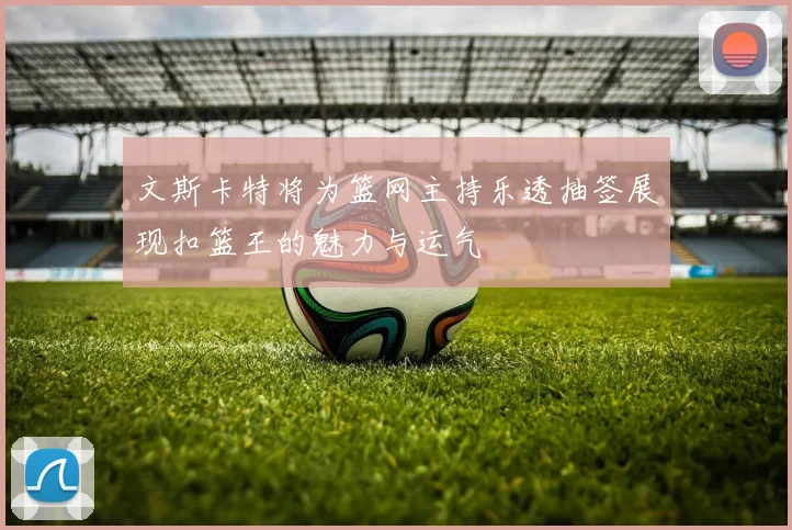 文斯卡特将为篮网主持乐透抽签展现扣篮王的魅力与运气