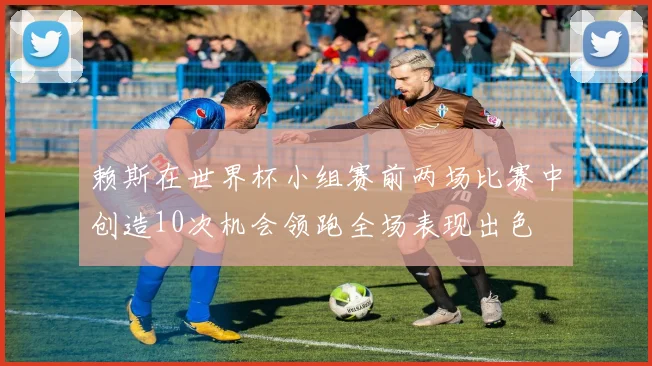 赖斯在世界杯小组赛前两场比赛中创造10次机会领跑全场表现出色