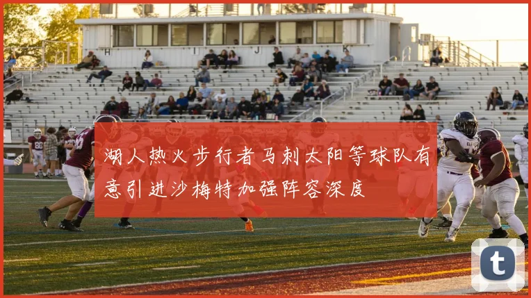 湖人热火步行者马刺太阳等球队有意引进沙梅特加强阵容深度