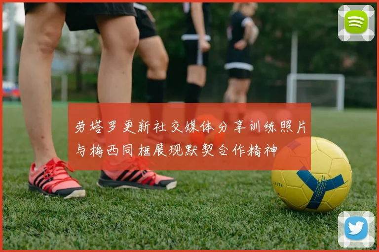 劳塔罗更新社交媒体分享训练照片与梅西同框展现默契合作精神
