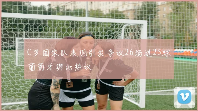 C罗国家队表现引发争议26场进25球葡萄牙舆论热议