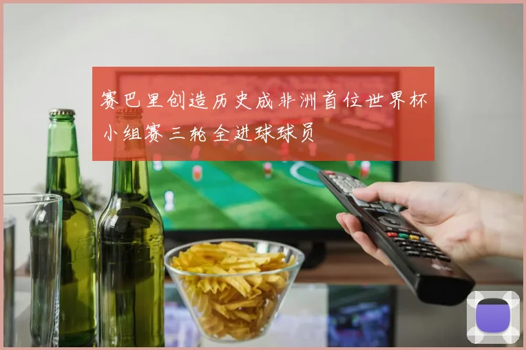 赛巴里创造历史成非洲首位世界杯小组赛三轮全进球球员