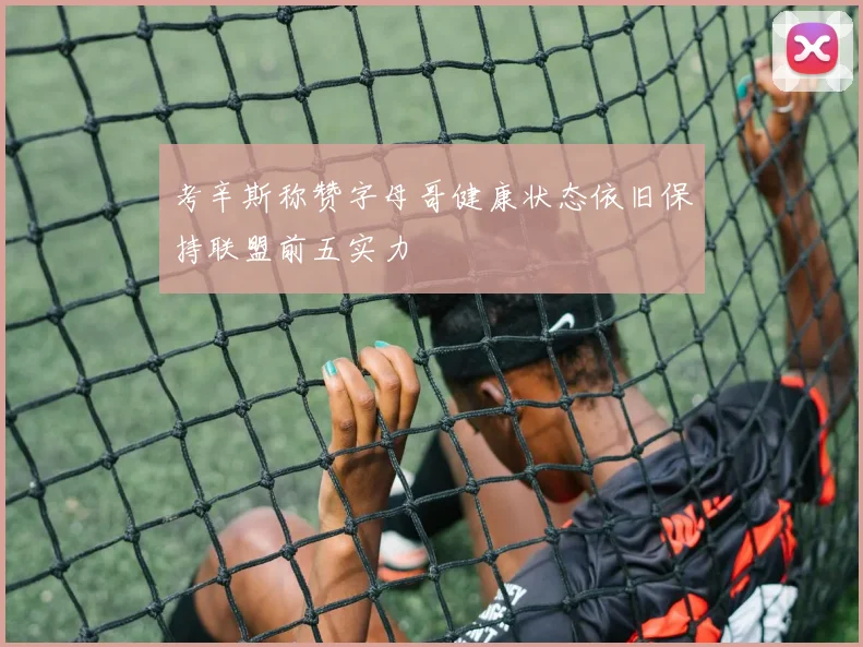 考辛斯称赞字母哥健康状态依旧保持联盟前五实力