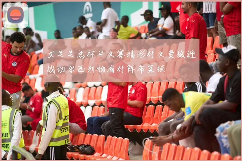 女足足总杯半决赛精彩对决曼城迎战切尔西利物浦对阵布莱顿