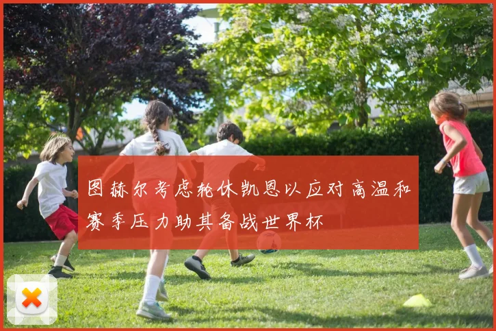 图赫尔考虑轮休凯恩以应对高温和赛季压力助其备战世界杯