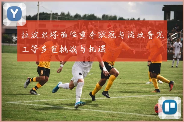 拉波尔塔面临重夺欧冠与诺坎普完工等多重挑战与机遇