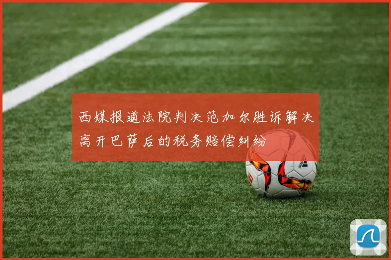 西媒报道法院判决范加尔胜诉解决离开巴萨后的税务赔偿纠纷